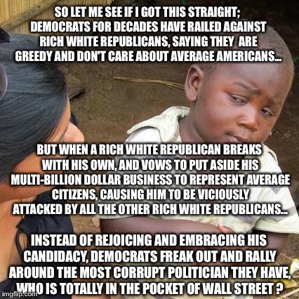 This is...illogical | SO LET ME SEE IF I GOT THIS STRAIGHT; DEMOCRATS FOR DECADES HAVE RAILED AGAINST RICH WHITE REPUBLICANS, SAYING THEY  ARE GREEDY AND DON'T CARE ABOUT AVERAGE AMERICANS... BUT WHEN A RICH WHITE REPUBLICAN BREAKS WITH HIS OWN, AND VOWS TO PUT ASIDE HIS MULTI-BILLION DOLLAR BUSINESS TO REPRESENT AVERAGE CITIZENS, CAUSING HIM TO BE VICIOUSLY ATTACKED BY ALL THE OTHER RICH WHITE REPUBLICANS... INSTEAD OF REJOICING AND EMBRACING HIS CANDIDACY, DEMOCRATS FREAK OUT AND RALLY AROUND THE MOST CORRUPT POLITICIAN THEY HAVE, WHO IS TOTALLY IN THE POCKET OF WALL STREET ? | image tagged in memes,third world skeptical kid,hillary clinton,donald trump,election 2016 | made w/ Imgflip meme maker