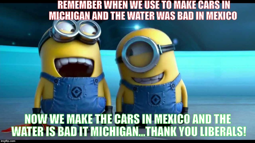 minions | REMEMBER WHEN WE USE TO MAKE CARS IN MICHIGAN AND THE WATER WAS BAD IN MEXICO; NOW WE MAKE THE CARS IN MEXICO AND THE WATER IS BAD IT MICHIGAN...THANK YOU LIBERALS! | image tagged in minions | made w/ Imgflip meme maker