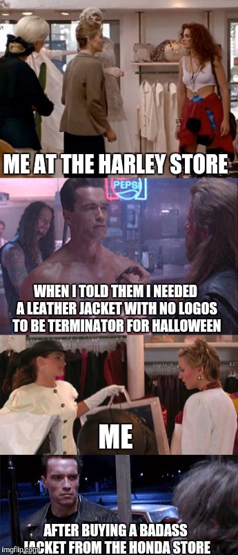 Never assume a millennial in a band tshirt doesn't have $500 to blow on useless crap. It's what we do. | ME AT THE HARLEY STORE; WHEN I TOLD THEM I NEEDED A LEATHER JACKET WITH NO LOGOS TO BE TERMINATOR FOR HALLOWEEN; ME; AFTER BUYING A BADASS JACKET FROM THE HONDA STORE | image tagged in memes,terminator,pretty woman | made w/ Imgflip meme maker
