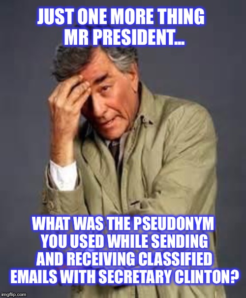 If Hillary would have been indicted, then the FBI would have had to pursue Obama as well | JUST ONE MORE THING  MR PRESIDENT... WHAT WAS THE PSEUDONYM YOU USED WHILE SENDING AND RECEIVING CLASSIFIED EMAILS WITH SECRETARY CLINTON? | image tagged in columbo,hillary,obama,email scandal,fbi,doj | made w/ Imgflip meme maker