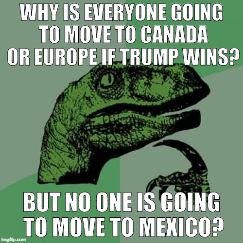 Hypocrite much? | WHY IS EVERYONE GOING TO MOVE TO CANADA OR EUROPE IF TRUMP WINS? BUT NO ONE IS GOING TO MOVE TO MEXICO? | image tagged in philosoraptor,hypocrite,college liberal,donald trump,hillary clinton,mexico | made w/ Imgflip meme maker