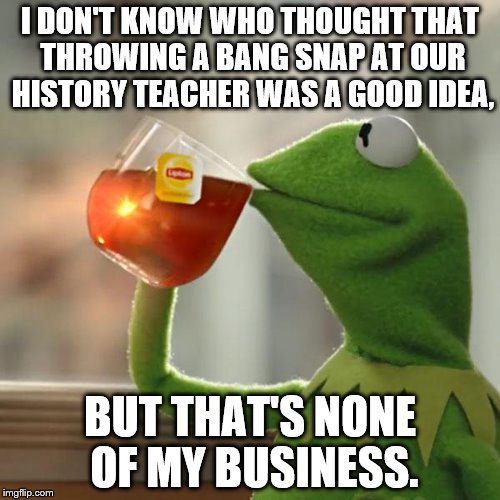 My history teacher is annoying, but throwing a bang snap at her will just make it worse. Then, we had a 10 minute class search. | I DON'T KNOW WHO THOUGHT THAT THROWING A BANG SNAP AT OUR HISTORY TEACHER WAS A GOOD IDEA, BUT THAT'S NONE OF MY BUSINESS. | image tagged in memes,but thats none of my business,kermit the frog,history teacher,bang snap,school | made w/ Imgflip meme maker