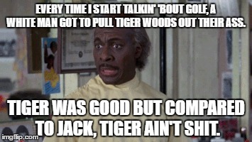 Coming to America | EVERY TIME I START TALKIN' 'BOUT GOLF, A WHITE MAN GOT TO PULL TIGER WOODS OUT THEIR ASS. TIGER WAS GOOD BUT COMPARED TO JACK, TIGER AIN'T SHIT. | image tagged in golf,tiger woods,nicklaus,coming to america,pga tour,eddie murphy | made w/ Imgflip meme maker