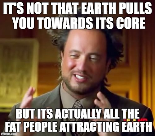 Ancient Aliens | IT'S NOT THAT EARTH PULLS YOU TOWARDS ITS CORE; BUT ITS ACTUALLY ALL THE FAT PEOPLE ATTRACTING EARTH | image tagged in memes,ancient aliens | made w/ Imgflip meme maker