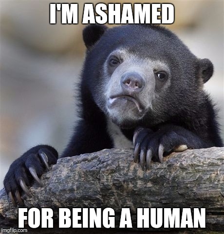 Confession Bear | I'M ASHAMED; FOR BEING A HUMAN | image tagged in memes,confession bear | made w/ Imgflip meme maker