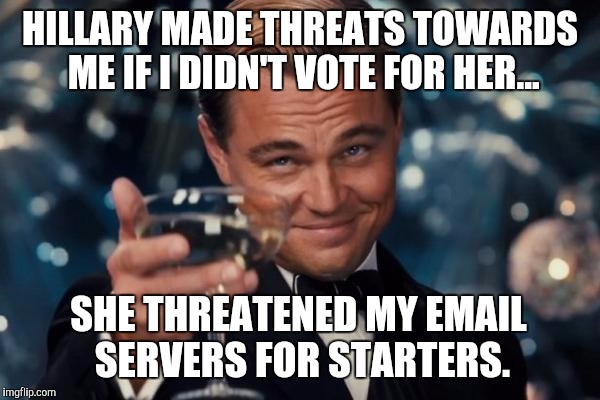 Hillary has a conversation with Leo Dicaprio... | HILLARY MADE THREATS TOWARDS ME IF I DIDN'T VOTE FOR HER... SHE THREATENED MY EMAIL SERVERS FOR STARTERS. | image tagged in memes,leonardo dicaprio cheers,hillary clinton,hillary clinton 2016,hillary clinton emails | made w/ Imgflip meme maker