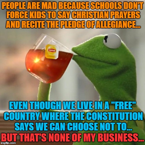 But That's None Of My Business Meme | PEOPLE ARE MAD BECAUSE SCHOOLS DON'T FORCE KIDS TO SAY CHRISTIAN PRAYERS AND RECITE THE PLEDGE OF ALLEGIANCE... EVEN THOUGH WE LIVE IN A "FREE" COUNTRY WHERE THE CONSTITUTION SAYS WE CAN CHOOSE NOT TO... BUT THAT'S NONE OF MY BUSINESS... | image tagged in memes,but thats none of my business,kermit the frog | made w/ Imgflip meme maker