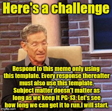 Maury Lie Detector Meme | Here's a challenge; Respond to this meme only using this template. Every response thereafter must also use this template. Subject matter doesn't matter as long as we keep it PG-13. Let's see how long we can get it to run.I will start. | image tagged in memes,maury lie detector | made w/ Imgflip meme maker