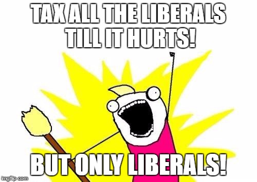 X All The Y Meme | TAX ALL THE LIBERALS TILL IT HURTS! BUT ONLY LIBERALS! | image tagged in memes,x all the y | made w/ Imgflip meme maker
