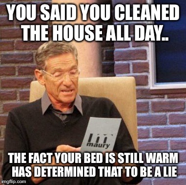 Maury Lie Detector Meme | YOU SAID YOU CLEANED THE HOUSE ALL DAY.. THE FACT YOUR BED IS STILL WARM HAS DETERMINED THAT TO BE A LIE | image tagged in memes,maury lie detector | made w/ Imgflip meme maker