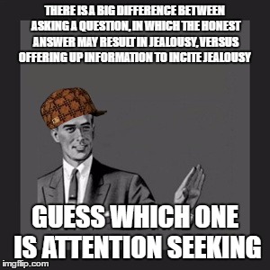 Kill Yourself Guy | THERE IS A BIG DIFFERENCE BETWEEN ASKING A QUESTION, IN WHICH THE HONEST ANSWER MAY RESULT IN JEALOUSY, VERSUS OFFERING UP INFORMATION TO INCITE JEALOUSY; GUESS WHICH ONE IS ATTENTION SEEKING | image tagged in memes,kill yourself guy,scumbag | made w/ Imgflip meme maker