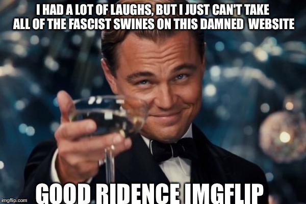 Leonardo Dicaprio Cheers | I HAD A LOT OF LAUGHS, BUT I JUST CAN'T TAKE ALL OF THE FASCIST SWINES ON THIS DAMNED  WEBSITE; GOOD RIDENCE IMGFLIP | image tagged in memes,leonardo dicaprio cheers | made w/ Imgflip meme maker
