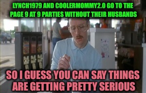 Scandalous! | LYNCH1979 AND COOLERMOMMY2.0 GO TO THE PAGE 9 AT 9 PARTIES WITHOUT THEIR HUSBANDS; SO I GUESS YOU CAN SAY THINGS ARE GETTING PRETTY SERIOUS | image tagged in memes,so i guess you can say things are getting pretty serious | made w/ Imgflip meme maker