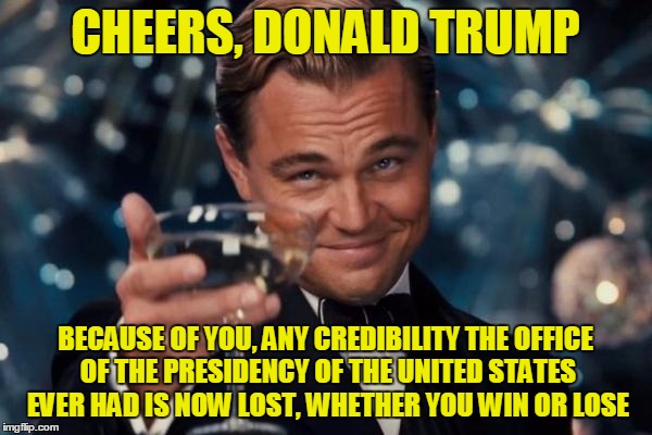 Leonardo Dicaprio Cheers Meme | CHEERS, DONALD TRUMP BECAUSE OF YOU, ANY CREDIBILITY THE OFFICE OF THE PRESIDENCY OF THE UNITED STATES EVER HAD IS NOW LOST, WHETHER YOU WIN | image tagged in memes,leonardo dicaprio cheers | made w/ Imgflip meme maker