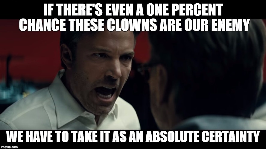 absolute certainty Batman | IF THERE'S EVEN A ONE PERCENT CHANCE THESE CLOWNS ARE OUR ENEMY; WE HAVE TO TAKE IT AS AN ABSOLUTE CERTAINTY | image tagged in absolute certainty batman,scary clown,batman v superman | made w/ Imgflip meme maker