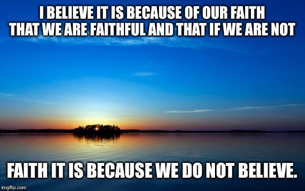 Inspirational Quote | I BELIEVE IT IS BECAUSE OF OUR FAITH THAT WE ARE FAITHFUL AND THAT IF WE ARE NOT; FAITH IT IS BECAUSE WE DO NOT BELIEVE. | image tagged in inspirational quote | made w/ Imgflip meme maker
