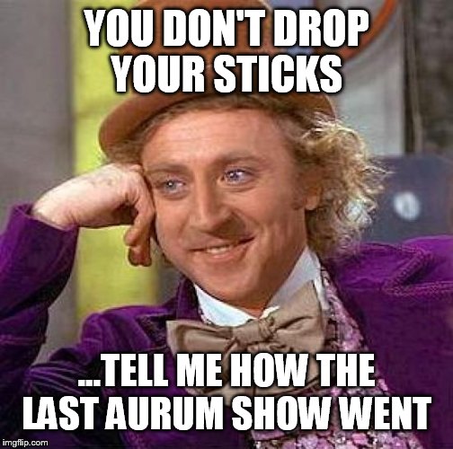 Creepy Condescending Wonka Meme | YOU DON'T DROP YOUR STICKS; ...TELL ME HOW THE LAST AURUM SHOW WENT | image tagged in memes,creepy condescending wonka | made w/ Imgflip meme maker