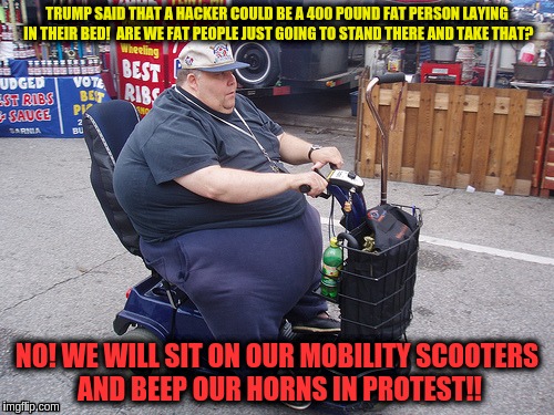 1,000,000 mobility scooter march | TRUMP SAID THAT A HACKER COULD BE A 400 POUND FAT PERSON LAYING IN THEIR BED!  ARE WE FAT PEOPLE JUST GOING TO STAND THERE AND TAKE THAT? NO! WE WILL SIT ON OUR MOBILITY SCOOTERS AND BEEP OUR HORNS IN PROTEST!! | image tagged in fat guy on a scooter,memes | made w/ Imgflip meme maker