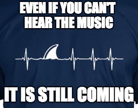 sharks | EVEN IF YOU CAN'T HEAR THE MUSIC; IT IS STILL COMING | image tagged in first world problems,politics,wtf | made w/ Imgflip meme maker