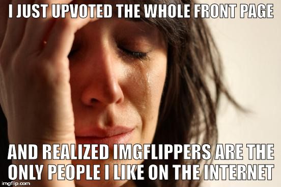 First World Problems | I JUST UPVOTED THE WHOLE FRONT PAGE; AND REALIZED IMGFLIPPERS ARE THE ONLY PEOPLE I LIKE ON THE INTERNET | image tagged in memes,first world problems | made w/ Imgflip meme maker