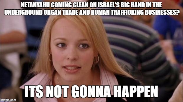 It's not gonna happen | NETANYAHU COMING CLEAN ON ISRAEL'S BIG HAND IN THE UNDERGROUND ORGAN TRADE AND HUMAN TRAFFICKING BUSINESSES? ITS NOT GONNA HAPPEN | image tagged in it's not gonna happen,memes,israel | made w/ Imgflip meme maker