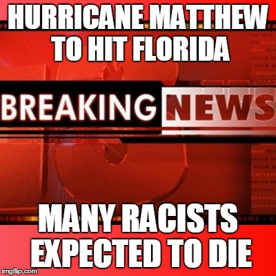 hurricane matthew | HURRICANE MATTHEW TO HIT FLORIDA; MANY RACISTS EXPECTED TO DIE | image tagged in breaking news,hurricane matthew,kill racists,racists,florida,impact | made w/ Imgflip meme maker