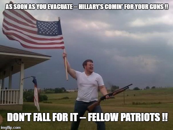 Gun loving conservative |  AS SOON AS YOU EVACUATE -- HILLARY'S COMIN' FOR YOUR GUNS !! DON'T FALL FOR IT -- FELLOW PATRIOTS !! | image tagged in gun loving conservative | made w/ Imgflip meme maker