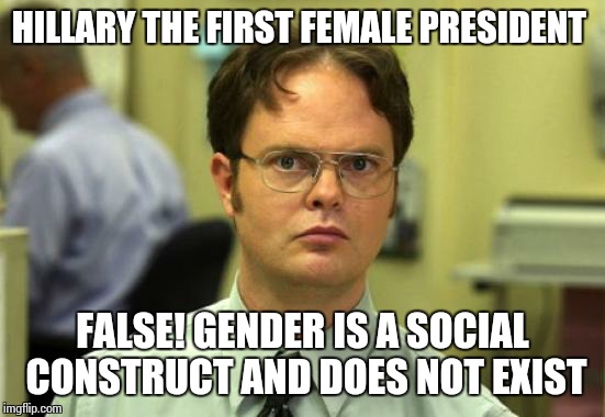 Dwight Schrute Meme | HILLARY THE FIRST FEMALE PRESIDENT; FALSE! GENDER IS A SOCIAL CONSTRUCT AND DOES NOT EXIST | image tagged in memes,dwight schrute | made w/ Imgflip meme maker