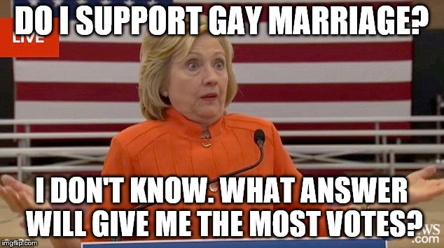 Clinton Shrug | DO I SUPPORT GAY MARRIAGE? I DON'T KNOW.
WHAT ANSWER WILL GIVE ME THE MOST VOTES? | image tagged in clinton shrug,hillary,clinton,hillary clinton,election 2016,election | made w/ Imgflip meme maker