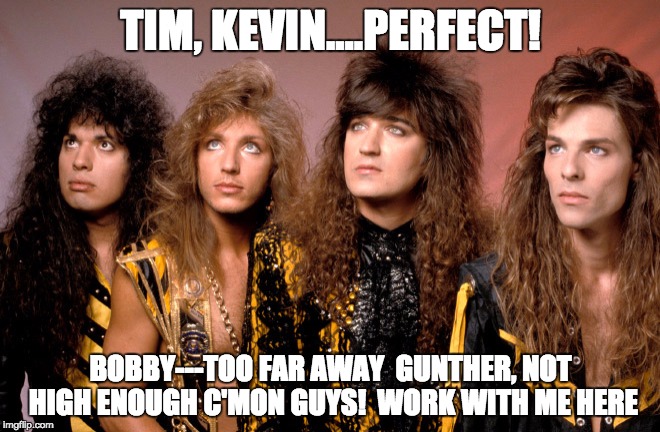 work with me | TIM, KEVIN....PERFECT! BOBBY---TOO FAR AWAY

GUNTHER, NOT HIGH ENOUGH
C'MON GUYS!  WORK WITH ME HERE | image tagged in heavy metal,first world metal problems | made w/ Imgflip meme maker