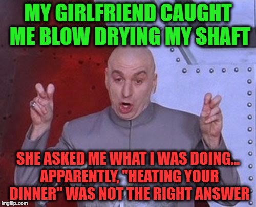 Dr Evil Laser Meme | MY GIRLFRIEND CAUGHT ME BLOW DRYING MY SHAFT; SHE ASKED ME WHAT I WAS DOING... APPARENTLY, "HEATING YOUR DINNER" WAS NOT THE RIGHT ANSWER | image tagged in memes,dr evil laser | made w/ Imgflip meme maker