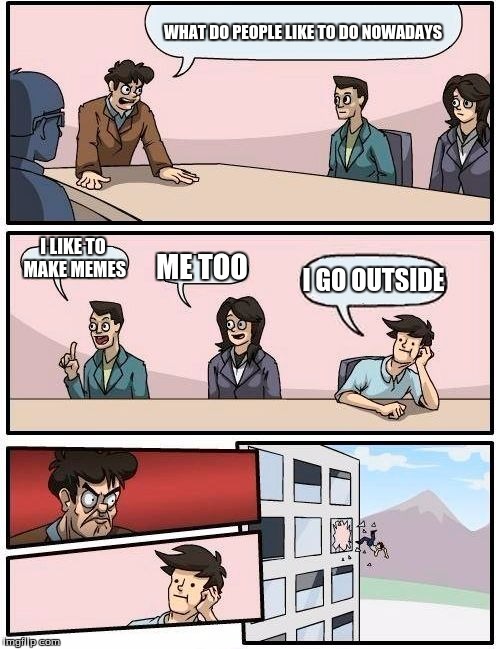 Boardroom Meeting Suggestion Meme |  WHAT DO PEOPLE LIKE TO DO NOWADAYS; I LIKE TO MAKE MEMES; ME TOO; I GO OUTSIDE | image tagged in memes,boardroom meeting suggestion | made w/ Imgflip meme maker