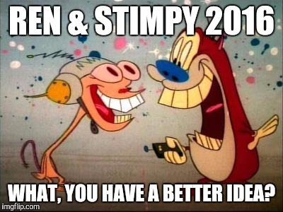 Oh Joy ren and stimpy | REN & STIMPY 2016; WHAT, YOU HAVE A BETTER IDEA? | image tagged in oh joy ren and stimpy | made w/ Imgflip meme maker