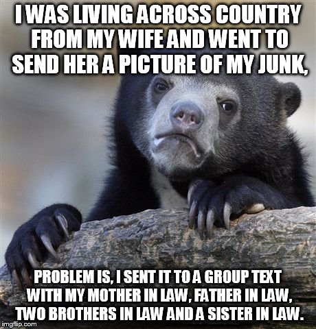 Thanksgiving has never been the same | I WAS LIVING ACROSS COUNTRY FROM MY WIFE AND WENT TO SEND HER A PICTURE OF MY JUNK, PROBLEM IS, I SENT IT TO A GROUP TEXT WITH MY MOTHER IN LAW, FATHER IN LAW, TWO BROTHERS IN LAW AND A SISTER IN LAW. | image tagged in memes,confession bear | made w/ Imgflip meme maker