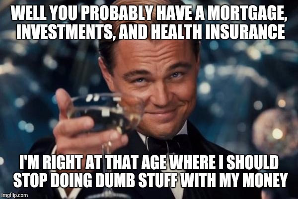 Leonardo Dicaprio Cheers Meme | WELL YOU PROBABLY HAVE A MORTGAGE, INVESTMENTS, AND HEALTH INSURANCE I'M RIGHT AT THAT AGE WHERE I SHOULD STOP DOING DUMB STUFF WITH MY MONE | image tagged in memes,leonardo dicaprio cheers | made w/ Imgflip meme maker