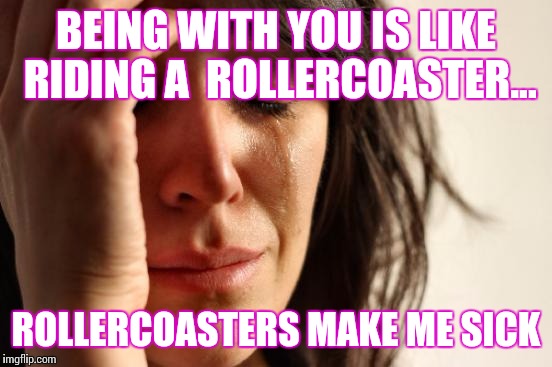 First World Problems | BEING WITH YOU IS LIKE RIDING A  ROLLERCOASTER... ROLLERCOASTERS MAKE ME SICK | image tagged in memes,first world problems | made w/ Imgflip meme maker
