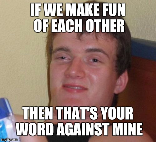 10 Guy | IF WE MAKE FUN OF EACH OTHER; THEN THAT'S YOUR WORD AGAINST MINE | image tagged in memes,10 guy | made w/ Imgflip meme maker