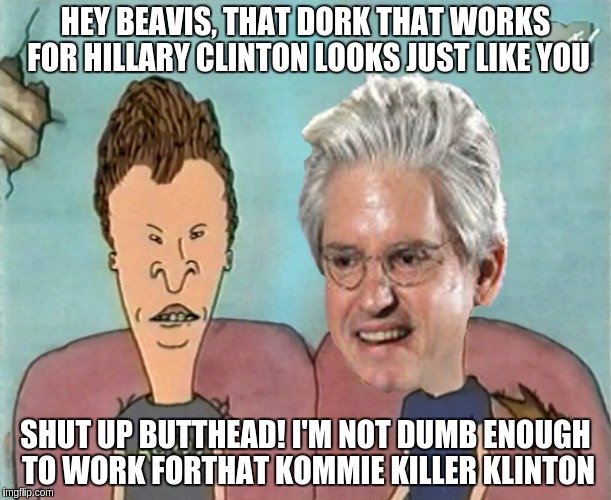 Brock and Butthead |  HEY BEAVIS, THAT DORK THAT WORKS FOR HILLARY CLINTON LOOKS JUST LIKE YOU; SHUT UP BUTTHEAD! I'M NOT DUMB ENOUGH TO WORK FORTHAT KOMMIE KILLER KLINTON | image tagged in brock and butthead | made w/ Imgflip meme maker