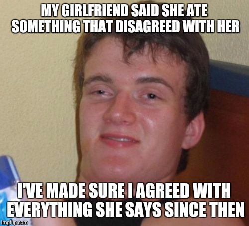 10 Guy | MY GIRLFRIEND SAID SHE ATE SOMETHING THAT DISAGREED WITH HER; I'VE MADE SURE I AGREED WITH EVERYTHING SHE SAYS SINCE THEN | image tagged in memes,10 guy | made w/ Imgflip meme maker