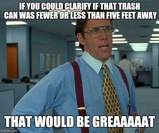 That Would Be Great Meme | IF YOU COULD CLARIFY IF THAT TRASH CAN WAS FEWER OR LESS THAN FIVE FEET AWAY; THAT WOULD BE GREAAAAAT | image tagged in memes,that would be great | made w/ Imgflip meme maker
