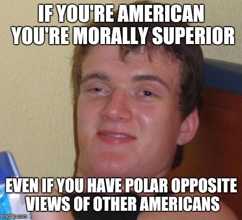 10 Guy Meme | IF YOU'RE AMERICAN YOU'RE MORALLY SUPERIOR EVEN IF YOU HAVE POLAR OPPOSITE VIEWS OF OTHER AMERICANS | image tagged in memes,10 guy | made w/ Imgflip meme maker
