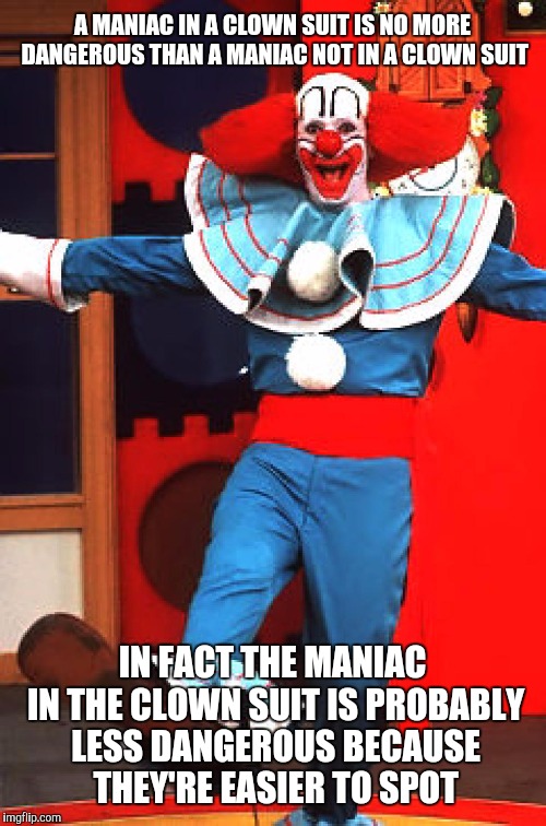 Seriously, I've had it with this clown hysteria. People are attacked by non-clowns all the time. | A MANIAC IN A CLOWN SUIT IS NO MORE DANGEROUS THAN A MANIAC NOT IN A CLOWN SUIT; IN FACT THE MANIAC IN THE CLOWN SUIT IS PROBABLY LESS DANGEROUS BECAUSE THEY'RE EASIER TO SPOT | image tagged in bozo the clown | made w/ Imgflip meme maker