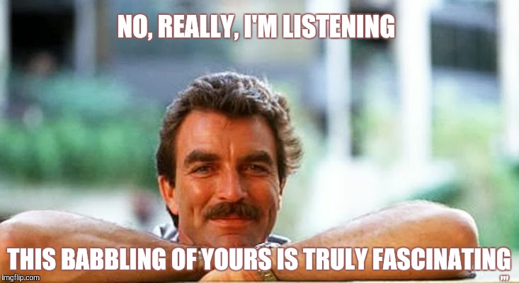 NO, REALLY, I'M LISTENING, THIS BABBLING OF YOURS IS TRULY FASCINATING ,,, | NO, REALLY, I'M LISTENING; ,,, THIS BABBLING OF YOURS IS TRULY FASCINATING | image tagged in meme | made w/ Imgflip meme maker