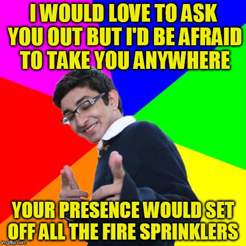 Subtle Pickup Liner Meme | I WOULD LOVE TO ASK YOU OUT BUT I'D BE AFRAID TO TAKE YOU ANYWHERE; YOUR PRESENCE WOULD SET OFF ALL THE FIRE SPRINKLERS | image tagged in memes,subtle pickup liner | made w/ Imgflip meme maker