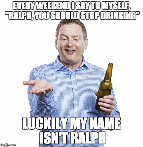 EVERY WEEKEND I SAY TO MYSELF, "RALPH, YOU SHOULD STOP DRINKING"; LUCKILY MY NAME ISN'T RALPH | image tagged in drunk,alcohol,weekend | made w/ Imgflip meme maker