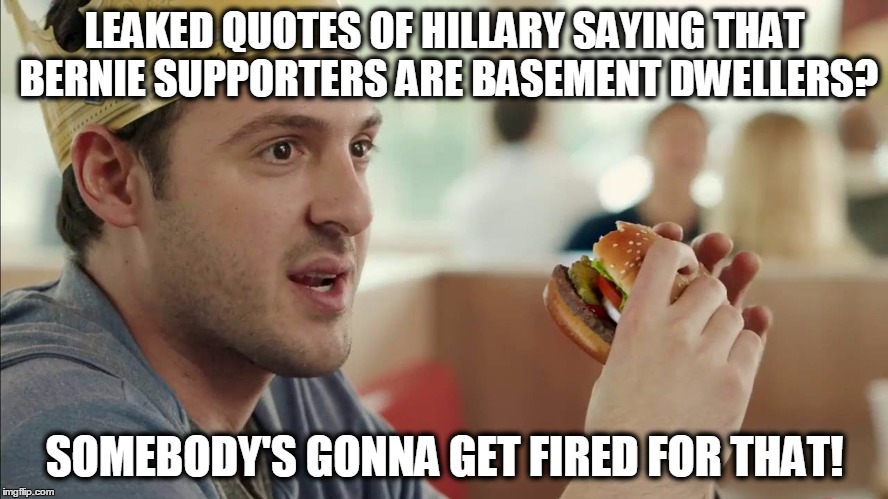 Or they will die mysteriously! | LEAKED QUOTES OF HILLARY SAYING THAT BERNIE SUPPORTERS ARE BASEMENT DWELLERS? SOMEBODY'S GONNA GET FIRED FOR THAT! | image tagged in burger king guy somebody's gonna get fired for this,hillary,bernie | made w/ Imgflip meme maker