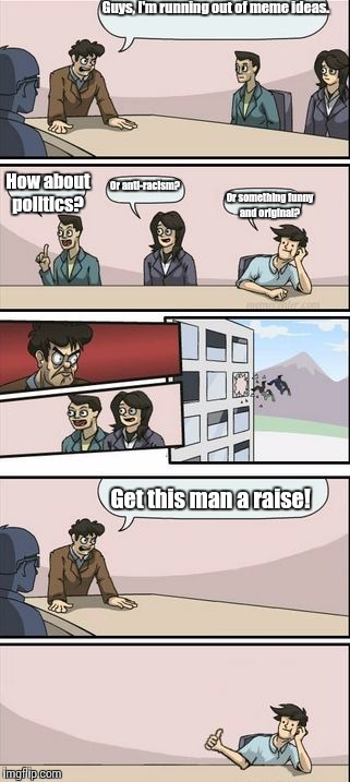 Boardroom Meeting Sugg 2 | Guys, I'm running out of meme ideas. How about politics? Or anti-racism? Or something funny and original? Get this man a raise! | image tagged in boardroom meeting sugg 2 | made w/ Imgflip meme maker