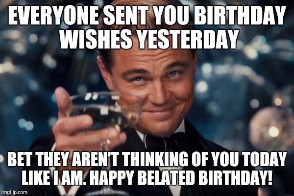 Leonardo Dicaprio Cheers | EVERYONE SENT YOU BIRTHDAY WISHES YESTERDAY; BET THEY AREN'T THINKING OF YOU TODAY LIKE I AM. HAPPY BELATED BIRTHDAY! | image tagged in memes,leonardo dicaprio cheers | made w/ Imgflip meme maker