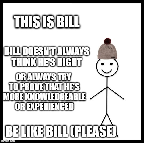 Be Like Bill | THIS IS BILL; BILL DOESN'T ALWAYS THINK HE'S RIGHT; OR ALWAYS TRY TO PROVE THAT HE'S MORE KNOWLEDGEABLE OR EXPERIENCED; BE LIKE BILL
(PLEASE) | image tagged in memes,be like bill | made w/ Imgflip meme maker