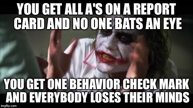 Report Cards Be Like... |  YOU GET ALL A'S ON A REPORT CARD AND NO ONE BATS AN EYE; YOU GET ONE BEHAVIOR CHECK MARK AND EVERYBODY LOSES THEIR MINDS | image tagged in memes,and everybody loses their minds,report card | made w/ Imgflip meme maker